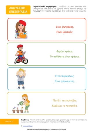 Παρακολουθώ περιγραφές: Διαβάστε τις δύο προτάσεις που
υπάρχουν σε κάθε εικόνα και ζητήστε από το παιδί να επιλέξει την
περιγραφή που ταιριάζει περισσότερο στην εικόνα και να την κυκλώσει.
Συμβουλή: Τυπώστε αυτό το φύλλο εργασίας όσες φορές χρειαστεί μέχρι το παιδί να κατακτήσει την
συγκεκριμένη δεξιότητα. Έπειτα προχωρήστε στο επόμενο επίπεδο δυσκολίας.
© www.upbility.gr
ΕΠΙΠΕΔΟ 1
ΑΚΟΥΣΤΙΚΗ
ΕΠΕΞΕΡΓΑΣΙΑ
Είναι ζωγράφος.
Είναι µουσικός.
Φοράει κράνος.
Το ποδήλατο είναι πράσινο.
Είναι θυµωµένος.
Είναι χαρούµενος.
Ποτίζει τα λουλούδια.
Κλαδεύει τα λουλούδια.
Prepared exclusively for info@ikid.gr Transaction: 0008763300
 