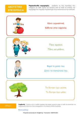 Παρακολουθώ περιγραφές: Διαβάστε τις δύο προτάσεις που
υπάρχουν σε κάθε εικόνα και ζητήστε από το παιδί να επιλέξει την
περιγραφή που ταιριάζει περισσότερο στην εικόνα και να την κυκλώσει.
Συμβουλή: Τυπώστε αυτό το φύλλο εργασίας όσες φορές χρειαστεί μέχρι το παιδί να κατακτήσει την
συγκεκριμένη δεξιότητα. Έπειτα προχωρήστε στο επόμενο επίπεδο δυσκολίας.
© www.upbility.gr
ΕΠΙΠΕΔΟ 1
ΑΚΟΥΣΤΙΚΗ
ΕΠΕΞΕΡΓΑΣΙΑ
Κάνει γυµναστική.
Κάθεται στην καρέκλα.
Πάνε σχολείο.
Πάνε για µπάνιο.
Φορά το ρολόι του.
Δένει τα παπούτσια του.
Το δέντρο έχει φύλλα.
Το δέντρο έχει µήλα.
Prepared exclusively for info@ikid.gr Transaction: 0008763300
 