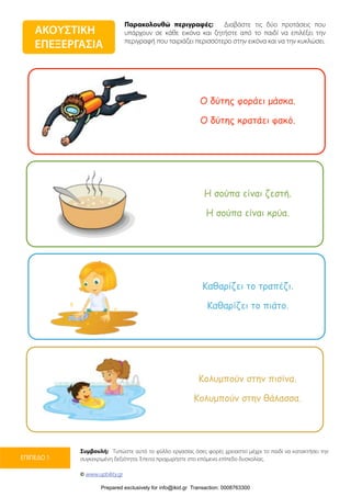 Παρακολουθώ περιγραφές: Διαβάστε τις δύο προτάσεις που
υπάρχουν σε κάθε εικόνα και ζητήστε από το παιδί να επιλέξει την
περιγραφή που ταιριάζει περισσότερο στην εικόνα και να την κυκλώσει.
Συμβουλή: Τυπώστε αυτό το φύλλο εργασίας όσες φορές χρειαστεί μέχρι το παιδί να κατακτήσει την
συγκεκριμένη δεξιότητα. Έπειτα προχωρήστε στο επόμενο επίπεδο δυσκολίας.
© www.upbility.gr
ΕΠΙΠΕΔΟ 1
ΑΚΟΥΣΤΙΚΗ
ΕΠΕΞΕΡΓΑΣΙΑ
Ο δύτης φοράει µάσκα.
Ο δύτης κρατάει φακό.
Η σούπα είναι ζεστή.
Η σούπα είναι κρύα.
Καθαρίζει το τραπέζι.
Καθαρίζει το πιάτο.
Κολυµπούν στην πισίνα.
Κολυµπούν στην θάλασσα.
Prepared exclusively for info@ikid.gr Transaction: 0008763300
 