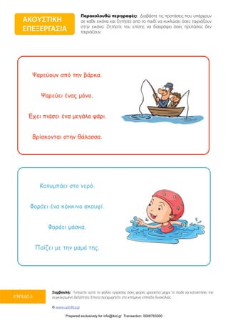 Παρακολουθώ περιγραφές: Διαβάστε τις προτάσεις που υπάρχουν
σε κάθε εικόνα και ζητήστε από το παιδί να κυκλώσει όσες ταιριάζουν
στην εικόνα. Ζητήστε του επίσης να διαγράψει όσες προτάσεις δεν
ταιριάζουν.
Συμβουλή: Τυπώστε αυτό το φύλλο εργασίας όσες φορές χρειαστεί μέχρι το παιδί να κατακτήσει την
συγκεκριμένη δεξιότητα. Έπειτα προχωρήστε στο επόμενο επίπεδο δυσκολίας.
© www.upbility.gr
ΕΠΙΠΕΔΟ 2
Ψαρεύουν από την βάρκα.
Ψαρεύει ένας µόνο.
Έχει πιάσει ένα µεγάλο ψάρι.
Βρίσκονται στην θάλασσα.
Κολυµπάει στο νερό.
Φοράει ένα κόκκινο σκουφί.
Φοράει µάσκα.
Παίζει µε την µαµά της.
ΑΚΟΥΣΤΙΚΗ
ΕΠΕΞΕΡΓΑΣΙΑ
Prepared exclusively for info@ikid.gr Transaction: 0008763300
 