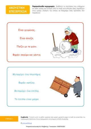 Παρακολουθώ περιγραφές: Διαβάστε τις προτάσεις που υπάρχουν
σε κάθε εικόνα και ζητήστε από το παιδί να κυκλώσει όσες ταιριάζουν
στην εικόνα. Ζητήστε του επίσης να διαγράψει όσες προτάσεις δεν
ταιριάζουν.
Συμβουλή: Τυπώστε αυτό το φύλλο εργασίας όσες φορές χρειαστεί μέχρι το παιδί να κατακτήσει την
συγκεκριμένη δεξιότητα. Έπειτα προχωρήστε στο επόμενο επίπεδο δυσκολίας.
© www.upbility.gr
ΕΠΙΠΕΔΟ 2
Είναι χειµώνας.
Είναι άνοιξη.
Παίζει µε το χιόνι.
Φοράει σκούφο και γάντια.
Μεταφέρει ένα πλυντήριο.
Φοράει καπέλο.
Μεταφέρει ένα έπιπλο.
Το έπιπλο είναι µαύρο.
ΑΚΟΥΣΤΙΚΗ
ΕΠΕΞΕΡΓΑΣΙΑ
Prepared exclusively for info@ikid.gr Transaction: 0008763300
 