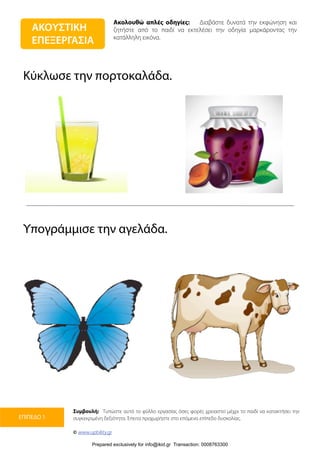 ΑΚΟΥΣΤΙΚΗ
ΕΠΕΞΕΡΓΑΣΙΑ
Ακολουθώ απλές οδηγίες: Διαβάστε δυνατά την εκφώνηση και
ζητήστε από το παιδί να εκτελέσει την οδηγία μαρκάροντας την
κατάλληλη εικόνα.
Συμβουλή: Τυπώστε αυτό το φύλλο εργασίας όσες φορές χρειαστεί μέχρι το παιδί να κατακτήσει την
συγκεκριμένη δεξιότητα. Έπειτα προχωρήστε στο επόμενο επίπεδο δυσκολίας.
© www.upbility.gr
ΕΠΙΠΕΔΟ 1
Κύκλωσε την πορτοκαλάδα.
Υπογράμμισε την αγελάδα.
Prepared exclusively for info@ikid.gr Transaction: 0008763300
 