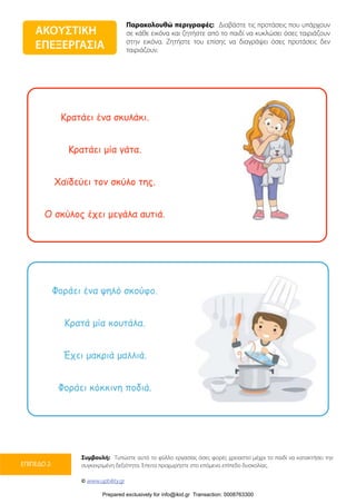 Παρακολουθώ περιγραφές: Διαβάστε τις προτάσεις που υπάρχουν
σε κάθε εικόνα και ζητήστε από το παιδί να κυκλώσει όσες ταιριάζουν
στην εικόνα. Ζητήστε του επίσης να διαγράψει όσες προτάσεις δεν
ταιριάζουν.
Συμβουλή: Τυπώστε αυτό το φύλλο εργασίας όσες φορές χρειαστεί μέχρι το παιδί να κατακτήσει την
συγκεκριμένη δεξιότητα. Έπειτα προχωρήστε στο επόμενο επίπεδο δυσκολίας.
© www.upbility.gr
ΕΠΙΠΕΔΟ 2
Κρατάει ένα σκυλάκι.
Κρατάει µία γάτα.
Χαϊδεύει τον σκύλο της.
Ο σκύλος έχει µεγάλα αυτιά.
Φοράει ένα ψηλό σκούφο.
Κρατά µία κουτάλα.
Έχει µακριά µαλλιά.
Φοράει κόκκινη ποδιά.
ΑΚΟΥΣΤΙΚΗ
ΕΠΕΞΕΡΓΑΣΙΑ
Prepared exclusively for info@ikid.gr Transaction: 0008763300
 
