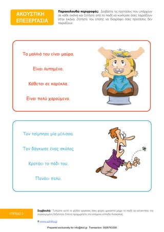 Παρακολουθώ περιγραφές: Διαβάστε τις προτάσεις που υπάρχουν
σε κάθε εικόνα και ζητήστε από το παιδί να κυκλώσει όσες ταιριάζουν
στην εικόνα. Ζητήστε του επίσης να διαγράψει όσες προτάσεις δεν
ταιριάζουν.
Συμβουλή: Τυπώστε αυτό το φύλλο εργασίας όσες φορές χρειαστεί μέχρι το παιδί να κατακτήσει την
συγκεκριμένη δεξιότητα. Έπειτα προχωρήστε στο επόμενο επίπεδο δυσκολίας.
© www.upbility.gr
ΕΠΙΠΕΔΟ 2
Τα µαλλιά του είναι µαύρα.
Είναι λυπηµένο.
Κάθεται σε καρέκλα.
Είναι πολύ χαρούµενο.
Τον τσίµπησε µία µέλισσα.
Τον δάγκωσε ένας σκύλος
Κρατάει το πόδι του.
Πονάει πολύ.
ΑΚΟΥΣΤΙΚΗ
ΕΠΕΞΕΡΓΑΣΙΑ
Prepared exclusively for info@ikid.gr Transaction: 0008763300
 