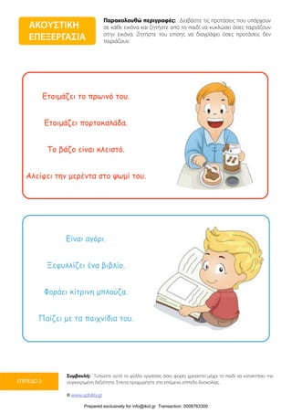 Παρακολουθώ περιγραφές: Διαβάστε τις προτάσεις που υπάρχουν
σε κάθε εικόνα και ζητήστε από το παιδί να κυκλώσει όσες ταιριάζουν
στην εικόνα. Ζητήστε του επίσης να διαγράψει όσες προτάσεις δεν
ταιριάζουν.
Συμβουλή: Τυπώστε αυτό το φύλλο εργασίας όσες φορές χρειαστεί μέχρι το παιδί να κατακτήσει την
συγκεκριμένη δεξιότητα. Έπειτα προχωρήστε στο επόμενο επίπεδο δυσκολίας.
© www.upbility.gr
ΕΠΙΠΕΔΟ 2
Ετοιµάζει το πρωινό του.
Ετοιµάζει πορτοκαλάδα.
Το βάζο είναι κλειστό.
Αλείφει την µερέντα στο ψωµί του.
Είναι αγόρι.
Ξεφυλλίζει ένα βιβλίο.
Φοράει κίτρινη µπλούζα.
Παίζει µε τα παιχνίδια του.
ΑΚΟΥΣΤΙΚΗ
ΕΠΕΞΕΡΓΑΣΙΑ
Prepared exclusively for info@ikid.gr Transaction: 0008763300
 