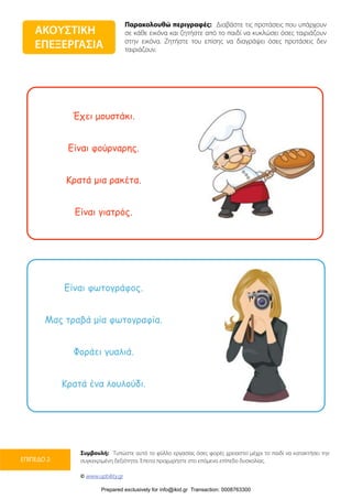 Παρακολουθώ περιγραφές: Διαβάστε τις προτάσεις που υπάρχουν
σε κάθε εικόνα και ζητήστε από το παιδί να κυκλώσει όσες ταιριάζουν
στην εικόνα. Ζητήστε του επίσης να διαγράψει όσες προτάσεις δεν
ταιριάζουν.
Συμβουλή: Τυπώστε αυτό το φύλλο εργασίας όσες φορές χρειαστεί μέχρι το παιδί να κατακτήσει την
συγκεκριμένη δεξιότητα. Έπειτα προχωρήστε στο επόμενο επίπεδο δυσκολίας.
© www.upbility.gr
ΕΠΙΠΕΔΟ 2
Έχει µουστάκι.
Είναι φούρναρης.
Κρατά µια ρακέτα.
Είναι γιατρός.
Είναι φωτογράφος.
Μας τραβά µία φωτογραφία.
Φοράει γυαλιά.
Κρατά ένα λουλούδι.
ΑΚΟΥΣΤΙΚΗ
ΕΠΕΞΕΡΓΑΣΙΑ
Prepared exclusively for info@ikid.gr Transaction: 0008763300
 