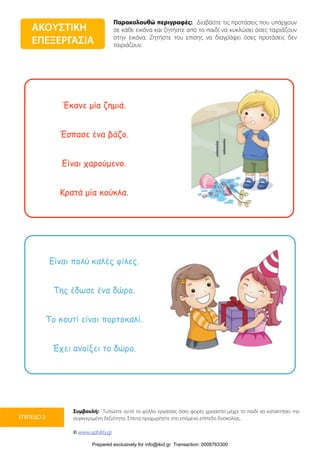 Παρακολουθώ περιγραφές: Διαβάστε τις προτάσεις που υπάρχουν
σε κάθε εικόνα και ζητήστε από το παιδί να κυκλώσει όσες ταιριάζουν
στην εικόνα. Ζητήστε του επίσης να διαγράψει όσες προτάσεις δεν
ταιριάζουν.
Συμβουλή: Τυπώστε αυτό το φύλλο εργασίας όσες φορές χρειαστεί μέχρι το παιδί να κατακτήσει την
συγκεκριμένη δεξιότητα. Έπειτα προχωρήστε στο επόμενο επίπεδο δυσκολίας.
© www.upbility.gr
ΕΠΙΠΕΔΟ 2
Έκανε µία ζηµιά.
Έσπασε ένα βάζο.
Είναι χαρούµενο.
Κρατά µία κούκλα.
Είναι πολύ καλές φίλες.
Της έδωσε ένα δώρο.
Το κουτί είναι πορτοκαλί.
Έχει ανοίξει το δώρο.
ΑΚΟΥΣΤΙΚΗ
ΕΠΕΞΕΡΓΑΣΙΑ
Prepared exclusively for info@ikid.gr Transaction: 0008763300
 
