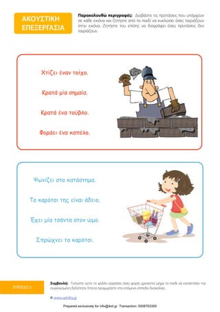 Παρακολουθώ περιγραφές: Διαβάστε τις προτάσεις που υπάρχουν
σε κάθε εικόνα και ζητήστε από το παιδί να κυκλώσει όσες ταιριάζουν
στην εικόνα. Ζητήστε του επίσης να διαγράψει όσες προτάσεις δεν
ταιριάζουν.
Συμβουλή: Τυπώστε αυτό το φύλλο εργασίας όσες φορές χρειαστεί μέχρι το παιδί να κατακτήσει την
συγκεκριμένη δεξιότητα. Έπειτα προχωρήστε στο επόμενο επίπεδο δυσκολίας.
© www.upbility.gr
ΕΠΙΠΕΔΟ 2
Χτίζει έναν τοίχο.
Κρατά µία σηµαία.
Κρατά ένα τούβλο.
Φοράει ένα καπέλο.
Ψωνίζει στο κατάστηµα.
Το καρότσι της είναι άδειο.
Έχει µία τσάντα στον ώµο.
Σπρώχνει το καρότσι.
ΑΚΟΥΣΤΙΚΗ
ΕΠΕΞΕΡΓΑΣΙΑ
Prepared exclusively for info@ikid.gr Transaction: 0008763300
 