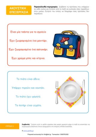 Παρακολουθώ περιγραφές: Διαβάστε τις προτάσεις που υπάρχουν
σε κάθε εικόνα και ζητήστε από το παιδί να κυκλώσει όσες ταιριάζουν
στην εικόνα. Ζητήστε του επίσης να διαγράψει όσες προτάσεις δεν
ταιριάζουν.
Συμβουλή: Τυπώστε αυτό το φύλλο εργασίας όσες φορές χρειαστεί μέχρι το παιδί να κατακτήσει την
συγκεκριμένη δεξιότητα. Έπειτα προχωρήστε στο επόμενο επίπεδο δυσκολίας.
© www.upbility.gr
ΕΠΙΠΕΔΟ 2
Είναι µία τσάντα για το σχολείο
Έχει ζωγραφισµένο ένα µανιτάρι.
Έχει ζωγραφισµένο ένα σαλιγκάρι.
Έχει χρώµα µπλε και κίτρινο.
Το πιάτο είναι άδειο.
Υπάρχει πιρούνι και κουτάλι.
Το πιάτο έχει φαγητό.
Το ποτήρι είναι γεµάτο.
ΑΚΟΥΣΤΙΚΗ
ΕΠΕΞΕΡΓΑΣΙΑ
Prepared exclusively for info@ikid.gr Transaction: 0008763300
 