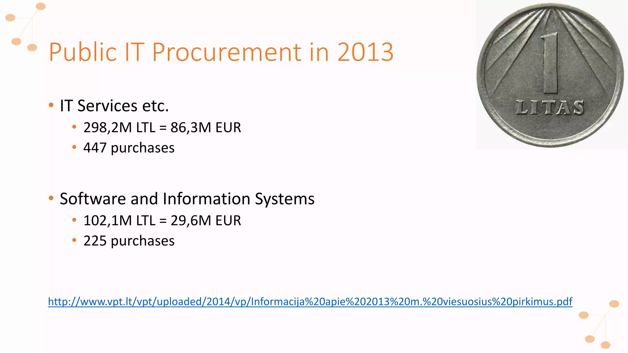 Public IT Procurement in 2013
• IT Services etc.
• 298,2M LTL = 86,3M EUR
• 447 purchases
• Software and Information Systems
• 102,1M LTL = 29,6M EUR
• 225 purchases
http://www.vpt.lt/vpt/uploaded/2014/vp/Informacija%20apie%202013%20m.%20viesuosius%20pirkimus.pdf
 