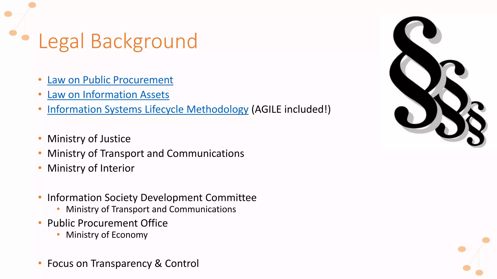 Legal Background
• Law on Public Procurement
• Law on Information Assets
• Information Systems Lifecycle Methodology (AGILE included!)
• Ministry of Justice
• Ministry of Transport and Communications
• Ministry of Interior
• Information Society Development Committee
• Ministry of Transport and Communications
• Public Procurement Office
• Ministry of Economy
• Focus on Transparency & Control
 