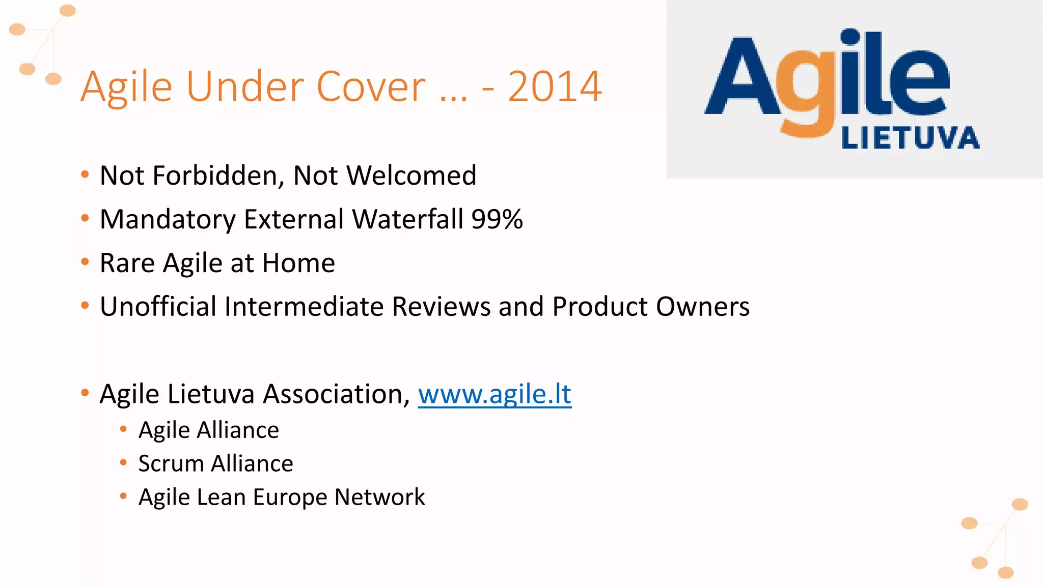 Agile Under Cover … - 2014
• Not Forbidden, Not Welcomed
• Mandatory External Waterfall 99%
• Rare Agile at Home
• Unofficial Intermediate Reviews and Product Owners
• Agile Lietuva Association, www.agile.lt
• Agile Alliance
• Scrum Alliance
• Agile Lean Europe Network
 
