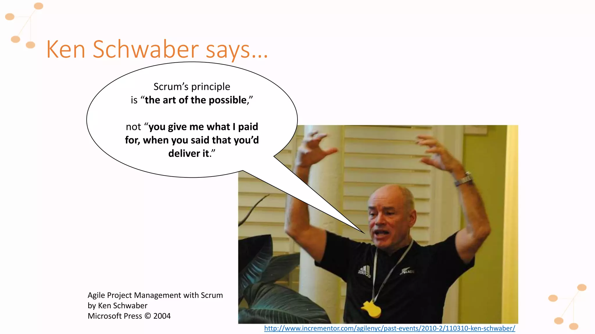 Ken Schwaber says…
Scrum’s principle
is “the art of the possible,”
not “you give me what I paid
for, when you said that you’d
deliver it.”
http://www.incrementor.com/agilenyc/past-events/2010-2/110310-ken-schwaber/
Agile Project Management with Scrum
by Ken Schwaber
Microsoft Press © 2004
 