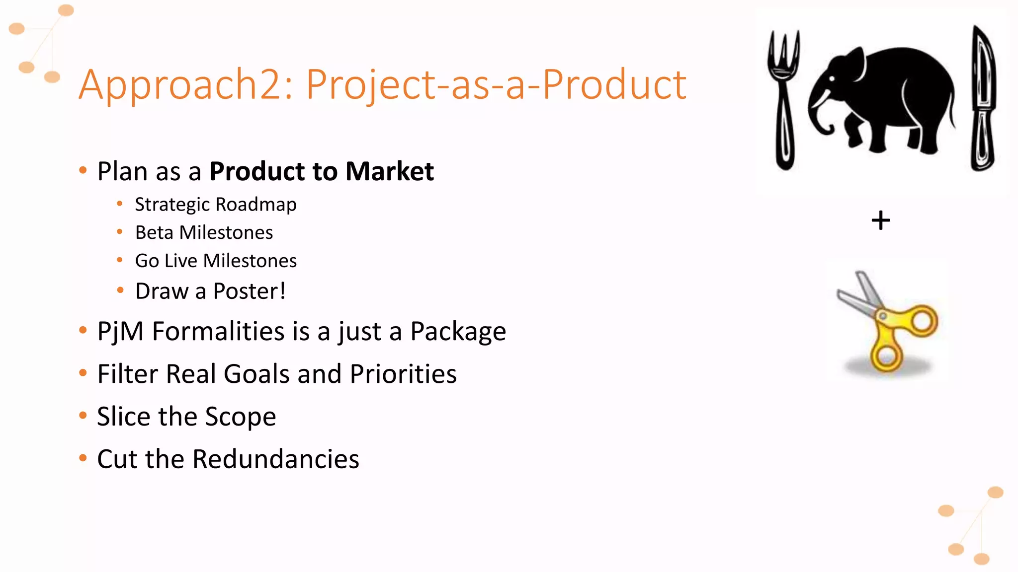 Approach2: Project-as-a-Product
+
• Plan as a Product to Market
• Strategic Roadmap
• Beta Milestones
• Go Live Milestones
• Draw a Poster!
• PjM Formalities is a just a Package
• Filter Real Goals and Priorities
• Slice the Scope
• Cut the Redundancies
 