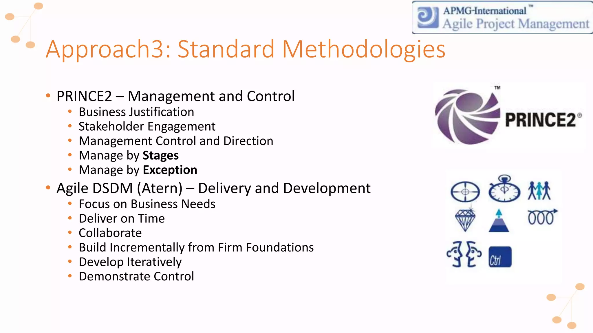 Approach3: Standard Methodologies
• PRINCE2 – Management and Control
• Business Justification
• Stakeholder Engagement
• Management Control and Direction
• Manage by Stages
• Manage by Exception
• Agile DSDM (Atern) – Delivery and Development
• Focus on Business Needs
• Deliver on Time
• Collaborate
• Build Incrementally from Firm Foundations
• Develop Iteratively
• Demonstrate Control
 