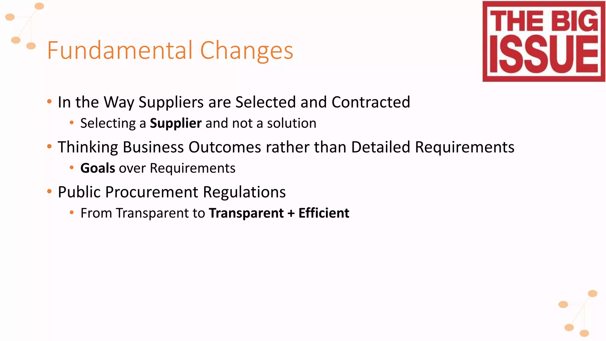 Fundamental Changes
• In the Way Suppliers are Selected and Contracted
• Selecting a Supplier and not a solution
• Thinking Business Outcomes rather than Detailed Requirements
• Goals over Requirements
• Public Procurement Regulations
• From Transparent to Transparent + Efficient
 