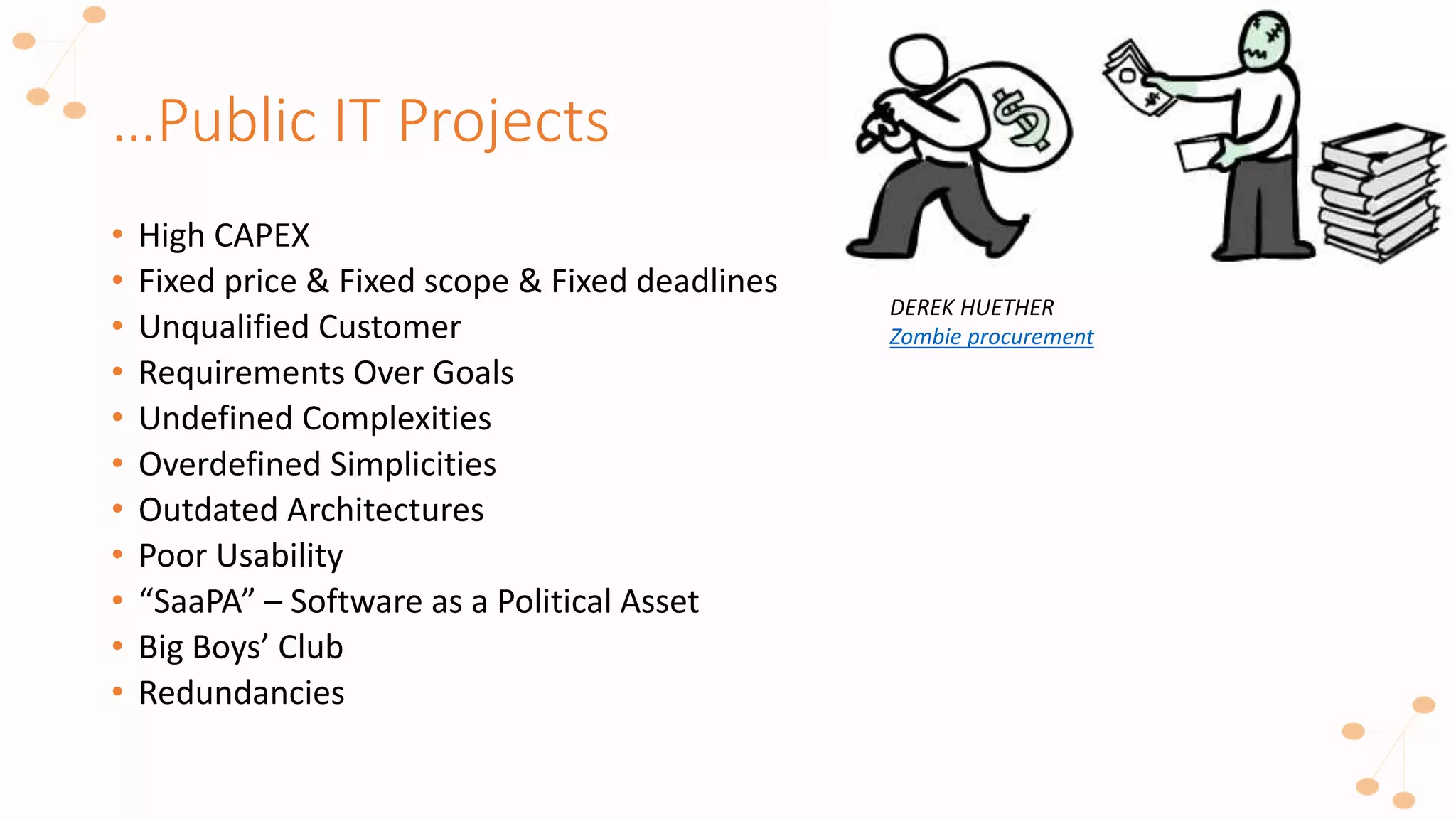 …Public IT Projects
• High CAPEX
• Fixed price & Fixed scope & Fixed deadlines
• Unqualified Customer
• Requirements Over Goals
• Undefined Complexities
• Overdefined Simplicities
• Outdated Architectures
• Poor Usability
• “SaaPA” – Software as a Political Asset
• Big Boys’ Club
• Redundancies
DEREK HUETHER
Zombie procurement
 