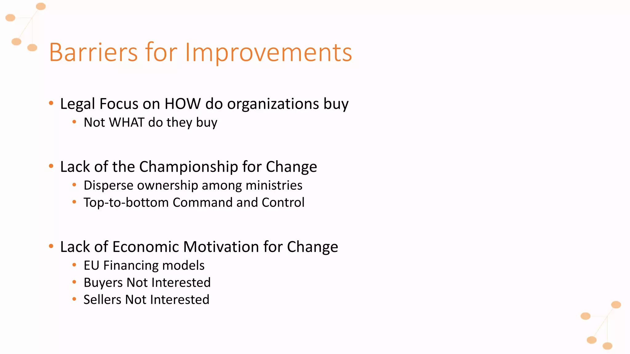 Barriers for Improvements
• Legal Focus on HOW do organizations buy
• Not WHAT do they buy
• Lack of the Championship for Change
• Disperse ownership among ministries
• Top-to-bottom Command and Control
• Lack of Economic Motivation for Change
• EU Financing models
• Buyers Not Interested
• Sellers Not Interested
 