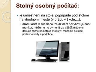 Stolný osobný počítač:
 je umiestnení na stole, poprípade pod stolom
na vhodnom mieste (v práci, v škole,...),
◦ modularita = znamená, že ak nám nevyhovuje napr.
monitor, môžeme ho vymeniť za väčší; môžeme
dokúpiť rôzne pamäťové moduly ; môžeme dokúpiť
prídavné karty a podobne.
 