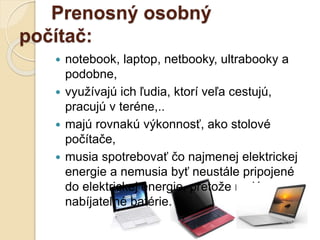 Prenosný osobný
počítač:
 notebook, laptop, netbooky, ultrabooky a
podobne,
 využívajú ich ľudia, ktorí veľa cestujú,
pracujú v teréne,..
 majú rovnakú výkonnosť, ako stolové
počítače,
 musia spotrebovať čo najmenej elektrickej
energie a nemusia byť neustále pripojené
do elektrickej energie, pretože majú
nabíjateľné batérie.
 