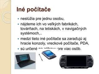 Iné počítače
 neslúžia pre jednu osobu,
 nájdeme ich vo veľkých fabrikách,
továrňach, na letiskách, v navigačných
systémoch,..
 medzi tieto iné počítače sa zaraďujú aj
hracie konzoly, vreckové počítače, PDA,
 sú určené na zábavu pre viac osôb.
 