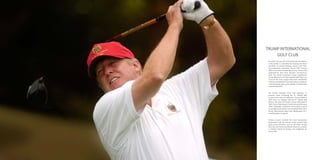 TRUMP INTERNATIONAL
GOLF CLUB
Donald J. Trump, one of the foremost developers
in the world, is committed to creating the finest
portfolio of award-winning courses and their
accompanying amenities. Trump Golf courses
offer a new level of challenge, luxury, service and
performance that have become synonymous
with the world renowned Trump experience.
Trump National and International Golf Clubs are
some of the most sought after clubs worldwide
and are considered to have the highest standards
in landscaping, golf course design, management
and membership.
Mr. Trump currently owns and operates 15
premier clubs including the #1 ranked golf
course in the state of California –Trump National
Golf Club, Los Angeles and the #1 ranked golf
club in the state of Florida, Trump International
Golf Club in Palm Beach County along with many
other nationally acclaimed and ranked courses
in prestigious locations such as Bedminster-New
Jersey, Westchester-New York, Washington D.C.,
and Aberdeen-Scotland.
Trump courses combine the most spectacular
landscapes with the talents of the world’s best
golf course architects such as the Fazio Family,
Pete Dye, Gil Hanse and Martin Hawtree, creating
a timeless blend of beauty and challenge on
every hole.

 