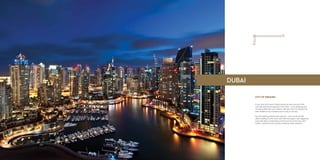 CITY OF DREAMS
In just a few short years, Dubai’s skyline has become one of the
most admired and recognised in the world – iconic buildings and
structures define the city’s identity. Safe and clean, the emirate has
been dubbed a city of dreams and it’s easy to see why.
Record-breaking achievements abound – home to the world’s
tallest building, its only seven-star hotel, the largest mall, staggering
manmade feats of engineering and future host to the Expo 2020,
Dubai is rarely free from positive worldwide media attention.
DUBAI
 