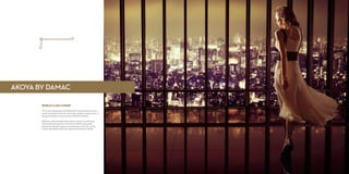 WORLD CLASS LUXURY
The Trump Organization and Paramount Hotels & Resorts are the
world-renowned names who bring their globally coveted vision of
the gold standard in luxury living to AKOYA by DAMAC.
Mansions, villas and apartments all have access to world-class
retail and leisure spaces on The Drive at AKOYA, along with
spectacular outdoor areas and rich greenery in the form of the
Trump International Golf Club Dubai and The Park at AKOYA.
AKOYA BY DAMAC
 