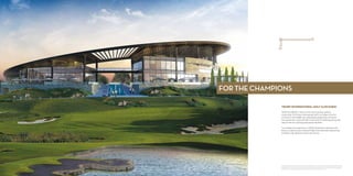 TRUMP INTERNATIONAL GOLF CLUB DUBAI
AKOYA by DAMAC is home to the most luxurious golfing
community. The Trump International Golf Club Dubai is the first
of its kind in the Middle East. Masterfully designed by Gil Hanse,
the spectacular course will offer a new level of challenge, along with
state-of-the-art coaching and practice facilities.
To complete the experience, a 30,000-square-foot clubhouse will
feature a capacious pro shop and high-end restaurants, spectacular
amenities and signature world-class service.
FOR THE CHAMPIONS
Trump International Golf Club Dubai is not owned or developed by Donald J. Trump, The Trump Organization or any of their affiliates.
DAMAC Crescent Properties LLC, the owner and developer of the property, uses the Trump name and mark under license from DT Dubai
Golf Manager LLC, which was retained to manage the operations of the golf club and course pursuant of the terms of a management
agreement, which management agreement may be terminated or revoked according to its terms.
 