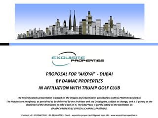Contact: +91-9920667784 / +91-9920667785, Email – exquisite.properties99@gmail.com, URL: www.exquisiteproperties.in
PROPOSAL FOR “AKOYA” - DUBAI
BY DAMAC PROPERTIES
IN AFFILIATION WITH TRUMP GOLF CLUB
The Project Details presentation is based on the images and information provided by DAMAC PROPERTIES DUBAI.
The Pictures are imaginary, as perceived to be delivered by the Architect and the Developers, subject to change, and it is purely at the
discretion of the developers to take a call on it. The EBCPPLTD is purely acting as the facilitator, as
DAMAC PROPERTIES OFFICIAL CHANNEL PARTNERS.
 