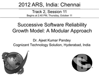 2012 ARS, India: Chennai
            Track 2, Session 11
        Begins at 2:40 PM, Thursday, October 11



  Successive Software Reliability
Growth Model: A Modular Approach
           Dr. Ajeet Kumar Pandey
Cognizant Technology Solution, Hyderabad, India
 