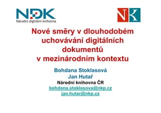 Nové směry v dlouhodobém
  uchovávání digitálních
       dokumentů
 v mezinárodním kontextu
      Bohdana Stoklasová
          Jan Hutař
       Národní knihovna ČR
    bohdana.stoklasova@nkp.cz
        jan.hutar@nkp.cz
 