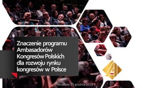 Znaczenie programu
Ambasadorów
KongresówPolskich
dla rozwoju rynku
kongresów w Polsce
Wrocław, 13 grudnia 2018
 