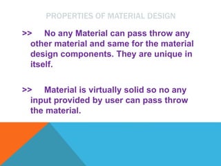 PROPERTIES OF MATERIAL DESIGN
>> No any Material can pass throw any
other material and same for the material
design components. They are unique in
itself.
>> Material is virtually solid so no any
input provided by user can pass throw
the material.
 