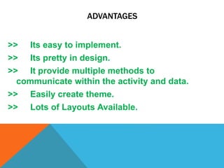 ADVANTAGES
>> Its easy to implement.
>> Its pretty in design.
>> It provide multiple methods to
communicate within the activity and data.
>> Easily create theme.
>> Lots of Layouts Available.
 