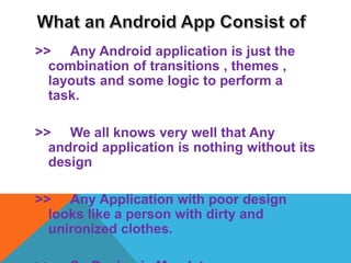 >> Any Android application is just the
combination of transitions , themes ,
layouts and some logic to perform a
task.
>> We all knows very well that Any
android application is nothing without its
design
>> Any Application with poor design
looks like a person with dirty and
unironized clothes.
 