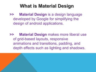 >> Material Design is a design language
developed by Google for simplifying the
design of android applications.
>> Material Design makes more liberal use
of grid-based layouts, responsive
animations and transitions, padding, and
depth effects such as lighting and shadows.
 