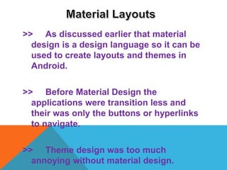 >> As discussed earlier that material
design is a design language so it can be
used to create layouts and themes in
Android.
>> Before Material Design the
applications were transition less and
their was only the buttons or hyperlinks
to navigate.
>> Theme design was too much
annoying without material design.
 