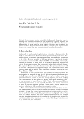 Analyse & Kritik 29/2007 ( c Lucius & Lucius, Stuttgart) p. 47–59


Jang Woo Park/Paul J. Zak

Neuroeconomics Studies




Abstract: Neuroeconomics has the potential to fundamentally change the way eco-
nomics is done. This article identiﬁes the ways in which this will occur, pitfalls of this
approach, and areas where progress has already been made. The value of neuroeco-
nomics studies for social policy lies in the quality, replicability, and relevance of the
research produced. While most economists will not contribute to the neuroeconomics
literature, we contend that most economists should be reading these studies.


0. Introduction
Underneath its mathematical sophistication, economics is fundamentally the
study of human behavior. Economic theory presumes that people make deci-
sions according to axiomatic laws governing beliefs and preferences (Mas-Colell
et al. 1995). However, a variety of ﬁeld and laboratory experiments identify
cases in which economic models fail (Thaler 1992; Camerer 2003). For example,
consider the payment of taxes. Most of us pay taxes with little coercion and
entrust them to a government that is physically and perhaps politically distant.
The payment of taxes is based on the expectation that government services will
be provided. This expectation depends on trust that the implicit contract with
the government will be upheld. When trust fails, compliance with the tax code
drops (Slemrod 1992).
    Why should we trust the government with our hard-earned money? First, we
are compelled by law to do so, and the risk of being prosecuted for nonpayment
is clearly important. But the risk of an audit is very low, and yet many of us
spend a substantial amount of time and money preparing our taxes, trusting
that the provision of services will occur. Second, many people say that it is ‘fair’
to pay one’s share of taxes (Slemrod 1992). Trust, enforcement, and fairness
are leading explanations for tax payments, but trust and fairness are outside
of realm of standard economic analysis. These largely ‘internal’ factors that
motivate behavior are rich areas for neuroeconomics studies.
    Trust is amenable to neuroeconomics experiments because i) it can be mod-
eled mathematically; and ii) it can be reliably produced in a tightly-controlled
laboratory setting. The former condition is important because it allows a deriva-
tion of equilibrium behavior, that is, a prediction of what people will do when
faced with a trust decision. The latter condition permits one to test whether
observed behavior conforms to predicted behavior. It also allows one to carefully
vary the conditions of the experiment to see whether this changes behavior closer
to, or further from, the equilibrium.
 