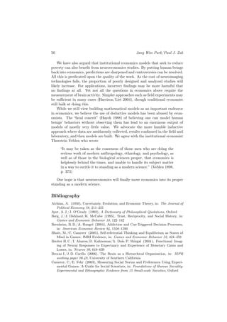 56                                                   Jang Woo Park/Paul J. Zak

    We have also argued that institutional economics models that seek to reduce
poverty can also beneﬁt from neuroeconomics studies. By putting human beings
back into economics, predictions are sharpened and controversies can be resolved.
All this is predicated upon the quality of the work. As the cost of neuroimaging
technologies falls, the proportion of poorly designed and analyzed studies will
likely increase. For applications, incorrect ﬁndings may be more harmful that
no ﬁndings at all. Yet not all the questions in economics above require the
measurement of brain activity. Simpler approaches such as ﬁeld experiments may
be suﬃcient in many cases (Harrison/List 2004), though traditional economist
still balk at doing this.
    While we still view building mathematical models as an important endeavor
in economics, we believe the use of deductive models has been abused by econ-
omists. The “fatal conceit” (Hayek 1988) of believing one can model human
beings’ behaviors without observing them has lead to an enormous output of
models of mostly very little value. We advocate the more humble inductive
approach where data are assiduously collected, results conﬁrmed in the ﬁeld and
laboratory, and then models are built. We agree with the institutional economist
Thorstein Veblen who wrote

     “It may be taken as the consensus of those men who are doing the
     serious work of modern anthropology, ethnology, and psychology, as
     well as of those in the biological sciences proper, that economics is
     helplessly behind the times, and unable to handle its subject matter
     in a way to entitle it to standing as a modern science.” (Veblen 1898,
     p. 373)

   Our hope is that neuroeconomics will ﬁnally move economics into its proper
standing as a modern science.


Bibliography
Alchian, A. (1950), Uncertainty, Evolution, and Economic Theory, in: The Journal of
   Political Economy 58, 211–221
Ayer, A. J./J. O’Grady (1992), A Dictionary of Philosophical Quotations, Oxford
Berg, J./J. Dickhaut/K. McCabe (1995), Trust, Reciprocity, and Social History, in:
   Games and Economic Behavior 10, 122–142
Bernheim, B. D./A. Rangel (2004), Addiction and Cue-Triggered Decision Processes,
   in: American Economic Review 94, 1558–1590
Bhatt, M./C. Camerer (2005), Self-referential Thinking and Equilibrium as States of
   Mind in Games: fMRI Evidence, in: Games and Economic Behavior 52, 424–459
Breiter H. C./I. Aharon/D. Kahneman/A. Dale/P. Shizgal (2001), Functional Imag-
   ing of Neural Responses to Expectancy and Experience of Monetary Gains and
   Losses, in: Neuron 30, 619–639
Brocas I./J. D. Carillo (2006), The Brain as a Hierarchical Organization, in: IEPR
   working paper 06.48, University of Southern California
Camerer, C./E. Fehr (2003), Measuring Social Norms and Preferences Using Experi-
   mental Games: A Guide for Social Scientists, in: Foundations of Human Sociality:
   Experimental and Ethnographic Evidence from 15 Small-scale Societies, Oxford
 