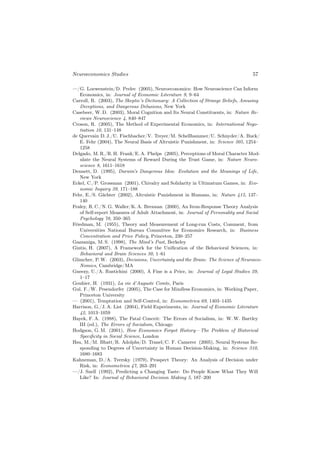 Neuroeconomics Studies                                                           57

—/G. Loewenstein/D. Prelec (2005), Neuroeconomics: How Neuroscience Can Inform
    Economics, in: Journal of Economic Literature 9, 9–64
Carroll, R. (2003), The Skeptic’s Dictionary: A Collection of Strange Beliefs, Amusing
    Deceptions, and Dangerous Delusions, New York
Casebeer, W. D. (2003), Moral Cognition and Its Neural Constituents, in: Nature Re-
    views Neuroscience 4, 840–847
Croson, R. (2005), The Method of Experimental Economics, in: International Nego-
    tiation 10, 131–148
de Quervain D. J./U. Fischbacher/V. Treyer/M. Schellhammer/U. Schnyder/A. Buck/
    E. Fehr (2004), The Neural Basis of Altruistic Punishment, in: Science 305, 1254–
    1258
Delgado, M. R./R. H. Frank/E. A. Phelps (2005), Perceptions of Moral Character Mod-
    ulate the Neural Systems of Reward During the Trust Game, in: Nature Neuro-
    science 8, 1611–1618
Dennett, D. (1995), Darwin’s Dangerous Idea: Evolution and the Meanings of Life,
    New York
Eckel, C./P. Grossman (2001), Chivalry and Solidarity in Ultimatum Games, in: Eco-
    nomic Inquiry 39, 171–188
Fehr, E./S. Gächter (2002), Altruistic Punishment in Humans, in: Nature 415, 137–
    140
Fraley, R. C./N. G. Waller/K. A. Brennan (2000), An Item-Response Theory Analysis
    of Self-report Measures of Adult Attachment, in: Journal of Personality and Social
    Psychology 78, 350–365
Friedman, M. (1955), Theory and Measurement of Long-run Costs, Comment, from
    Universities National Bureau Committee for Economics Research, in: Business
    Concentration and Price Policy, Princeton, 230–257
Gazzaniga, M. S. (1998), The Mind’s Past, Berkeley
Gintis, H. (2007), A Framework for the Uniﬁcation of the Behavioral Sciences, in:
    Behavioral and Brain Sciences 30, 1–61
Glimcher, P. W. (2003), Decisions, Uncertainty and the Brain: The Science of Neuroeco-
    Nomics, Cambridge/MA
Gneezy, U./A. Rustichini (2000), A Fine is a Price, in: Journal of Legal Studies 29,
    1–17
Gouhier, H. (1931), La vie d’Auguste Comte, Paris
Gul, F./W. Pesendorfer (2005), The Case for Mindless Economics, in: Working Paper,
    Princeton University
— (2001), Temptation and Self-Control, in: Econometrica 69, 1403–1435
Harrison, G./J. A. List (2004), Field Experiments, in: Journal of Economic Literature
    42, 1013–1059
Hayek, F. A. (1988), The Fatal Conceit: The Errors of Socialism, in: W. W. Bartley
    III (ed.), The Errors of Socialism, Chicago
Hodgson, G. M. (2001), How Economics Forgot History—The Problem of Historical
    Speciﬁcity in Social Science, London
Hsu, M./M. Bhatt/R. Adolphs/D. Tranel/C. F. Camerer (2005), Neural Systems Re-
    sponding to Degrees of Uncertainty in Human Decision-Making, in: Science 310,
    1680–1683
Kahneman, D./A. Tversky (1979), Prospect Theory: An Analysis of Decision under
    Risk, in: Econometrica 47, 263–291
—/J. Snell (1992), Predicting a Changing Taste: Do People Know What They Will
    Like? In: Journal of Behavioral Decision Making 5, 187–200
 