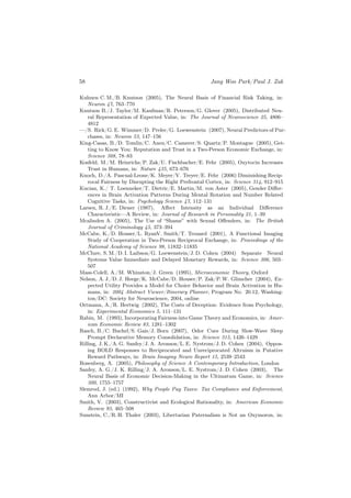 58                                                    Jang Woo Park/Paul J. Zak

Kuhnen C. M./B. Knutson (2005), The Neural Basis of Financial Risk Taking, in:
    Neuron 47, 763–770
Knutson B./J. Taylor/M. Kaufman/R. Peterson/G. Glover (2005), Distributed Neu-
    ral Representation of Expected Value, in: The Journal of Neuroscience 25, 4806–
    4812
—/S. Rick/G. E. Wimmer/D. Prelec/G. Loewenstein (2007), Neural Predictors of Pur-
    chases, in: Neuron 53, 147–156
King-Casas, B./D. Tomlin/C. Anen/C. Camerer/S. Quartz/P. Montague (2005), Get-
    ting to Know You: Reputation and Trust in a Two-Person Economic Exchange, in:
    Science 308, 78–83
Kosfeld, M./M. Heinrichs/P. Zak/U. Fischbacher/E. Fehr (2005), Oxytocin Increases
    Trust in Humans, in: Nature 435, 673–676
Knoch, D./A. Pascual-Leone/K. Meyer/V. Treyer/E. Fehr (2006) Diminishing Recip-
    rocal Fairness by Disrupting the Right Prefrontal Cortex, in: Science 314, 912–915
Kucian, K./ T. Loenneker/T. Dietric/E. Martin/M. von Aster (2005), Gender Diﬀer-
    ences in Brain Activation Patterns During Mental Rotation and Number Related
    Cognitive Tasks, in: Psychology Science 47, 112–131
Larsen, R. J./E. Diener (1987), Aﬀect Intensity as an Individual Diﬀerence
    Characteristic—A Review, in: Journal of Research in Personality 21, 1–39
Mcalinden A. (2005), The Use of “Shame” with Sexual Oﬀenders, in: The British
    Journal of Criminology 45, 373–394
McCabe, K./D. Houser/L. RyanV. Smith/T. Trouard (2001), A Functional Imaging
    Study of Cooperation in Two-Person Reciprocal Exchange, in: Proceedings of the
    National Academy of Science 98, 11832–11835
McClure, S. M./D. I. Laibson/G. Loewenstein/J. D. Cohen (2004) Separate Neural
    Systems Value Immediate and Delayed Monetary Rewards, in: Science 306, 503–
    507
Mass-Colell, A./M. Whinston/J. Green (1995), Microeconomic Theory, Oxford
Nelson, A. J./D. J. Heege/K. McCabe/D. Houser/P. Zak/P. W. Glimcher (2004), Ex-
    pected Utility Provides a Model for Choice Behavior and Brain Activation in Hu-
    mans, in: 2004 Abstract Viewer/Itinerary Planner, Program No. 20.12, Washing-
    ton/DC: Society for Neuroscience, 2004, online
Ortmann, A./R. Hertwig (2002), The Costs of Deception: Evidence from Psychology,
    in: Experimental Economics 5, 111–131
Rabin, M. (1993), Incorporating Fairness into Game Theory and Economics, in: Amer-
    ican Economic Review 83, 1281–1302
Rasch, B./C. Buchel/S. Gais/J. Born (2007), Odor Cues During Slow-Wave Sleep
    Prompt Declarative Memory Consolidation, in: Science 315, 1426–1429
Rilling, J. K./A. G. Sanfey/J. A. Aronson/L. E. Nystrom/J. D. Cohen (2004), Oppos-
    ing BOLD Responses to Reciprocated and Unreciprocated Altruism in Putative
    Reward Pathways, in: Brain Imaging Neuro Report 15, 2539–2543
Rosenberg, A. (2005), Philosophy of Science A Contemporary Introduction, London
Sanfey, A. G./J. K. Rilling/J. A. Aronson/L. E. Nystrom/J. D. Cohen (2003), The
    Neural Basis of Economic Decision-Making in the Ultimatum Game, in: Science
    300, 1755–1757
Slemrod, J. (ed.) (1992), Why People Pay Taxes: Tax Compliance and Enforcement,
    Ann Arbor/MI
Smith, V. (2003), Constructivist and Ecological Rationality, in: American Economic
    Review 93, 465–508
Sunstein, C./R. H. Thaler (2003), Libertarian Paternalism is Not an Oxymoron, in:
 