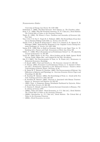 Neuroeconomics Studies                                                          59

   University of Chicago Law Review 70, 1159–1202
Sutherland, J. (2006), The Ideas Interview: Steve Quartz, in: The Guardian, online
Stout, L. A. (2008), Why We Overlook Conscience, in: P. J. Zak (ed.), Moral Markets:
   The Critical Role of Values in the Economy, Princeton
Thaler, R. (1992), The Winner’s Curse: Paradoxes and Anomalies of Economic Life,
   New York
Tom, S. M./C. R. Fox/C. Trepel/R. A. Poldrack (2007), The Neural Basis of Loss Aver-
   sion in Decision-Making Under Risk, in: Science 315, 515–518
Tomlin, D. M./A. Kayali/B. King-Casas/C. Anen/C. F. Camerer/S. R. Quartz/P. R.
   Montague (2006), Agent-Speciﬁc Responses in the Cingulate Cortex During Eco-
   nomic Exchanges, in: Science 312, 1047–1050
Varian, H. R. (1999) How to Build an Economic Model in your Spare Time, in: M.
   Szenberg (ed.), Passion and Craft: Economists at Work, Ann Arbor/MI
Veblen, T. (1898), Why is Economics not an Evolutionary Science? in: The Quarterly
   Journal of Economics 12, 373–397
Yunus, M. (2003) Banker to the Poor: Micro-Lending and the Battle Against World
   Poverty. Public Aﬀairs (Rev. and Updated for the Pbk. Ed edition)
Zak, P. J (2007), The Neuroeconomics of Trust, in: R. Frantz (ed.), Renaissance in
   Behavioral Economics, Routledge
—/S. Knack (2001), Trust and Growth, in: The Economic Journal 111, 295–321
—/A. Denzau (2001), Economics is an Evolutionary Science, in: A. Sommit/S. Peter-
   son (eds.), Evolutionary Approaches in the Behavioral Sciences: Toward a Better
   Understanding of Human Nature, JAI Press, 31–65
—/K. Borja/W. T. Matzner/R. Kurzban (2005), The Neuroeconomics of Distrust: Sex
   Diﬀerences in Behavior and Physiology, in: American Economic Review Papers and
   Proceedings 95, 360–364
—/R. Kursban/W. Matzner (2004), The Neurobiology of Trust, in: Annals of the New
   York Academy of Sciences 1032, 224–227
—/R. Kurzban/W. Matzner (2005), Oxytocin is Associated with Human Trustwor-
   thiness, in: Hormones and Behavior 48, 522–527
— (2005), Trust: A Temporary Human Attachment Facilitated by Oxytocin, Behav-
   ioral and Brain Sciences 28, 368–369
—/A. Stanton/S. Ahmadi (in press), Oxytocin Increases Generosity in Humans, Pub-
   lic Library of Science ONE
— (2008a), Value and Values: Moral Economics, in: P. J. Zak (ed.), Moral Markets:
   The Critical Role of Values in the Economy, Princeton
— (2008b), Introduction, in: P. J. Zak (ed.), Moral Markets: The Critical Role of
   Values in the Economy, Princeton
— (2008c), Moral Economics, in review
 