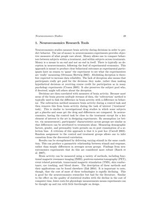 Neuroeconomics Studies                                                         49

1. Neuroeconomics Research Tools

Neuroeconomics studies measure brain activity during decisions in order to pre-
dict behavior. The use of money in neuroeconomics experiments provides objec-
tive measures of what people care about. Money allows one to compare behav-
iors between subjects within a treatment, and within subjects across treatments.
Money is a means to an end and not an end in itself. There is typically no de-
ception in neuroeconomics, following the lead of experimental economics. This
approach is meant to produce clear behavioral outcomes as experimental partic-
ipants have no reason to ‘game’ the experiment to see what the experimenters
are ‘really’ measuring (Ortmann/Hertwig 2002). Abolishing deception is there-
fore expected to increase data reliability. The lack of deception also means that
participants really get paid for the decisions they make, rather than making
hypothetical decisions or receiving course credit for participation as in many
psychology experiments (Croson 2005). It also preserves the subject pool who,
if deceived, might tell others about the deception.
    Decisions are then correlated with measures of brain activity. Because most
areas of the brain process multiple streams of data, the ‘subtraction’ method is
typically used to link the diﬀerence in brain activity with a diﬀerence in behav-
ior. The subtraction method measures brain activity during a control task and
then removes this from brain activity during the task of interest (‘treatment’
task). This is similar to investigational drug studies in which some subjects
get a placebo and some get the drug and diﬀerences are compared. In neuroe-
conomics, having the control task be close to the treatment except for a key
element of interest is the art in designing experiments. By assumption (or bet-
ter, via measurement), participants’ characteristics across groups are similar so
that diﬀerences can be attributed to treatments alone. Measuring demographic
factors, gender, and personality traits permits an ex post examination of a se-
lection bias. A criticism of this approach is that it is post hoc (Carroll 2003).
Random assignment to the control and treatment groups allows one to infer
causation from the discovered correlation.
    Results can be strengthened by delivering varying stimuli in the same condi-
tion. This can produce a parametric relationship between stimuli and response,
rather than simply diﬀerences in averages across groups. Findings from neu-
roeconomics experiments that do this are considered more robust (Rasch et
al. 2007).
    Brain activity can be measured using a variety of methods, including func-
tional magnetic resonance imaging (fMRI), positron emission tomography (PET),
event related potentials, transcranial magnetic stimulation (TMS), skin conduc-
tance, eye tracking, and blood draws. The description of these methods and
their applications can be found elsewhere (Zak 2004). It is important to note,
though, that the cost of most of these technologies is rapidly declining. This
is good for the neuroeconomics researcher but bad for the literature. Similar
to the eﬀect on the quality of statistical studies with the decline in the cost of
computer time, lower costs for physiologic measurements means experiments can
be thought up and run with little forethought on design.
 