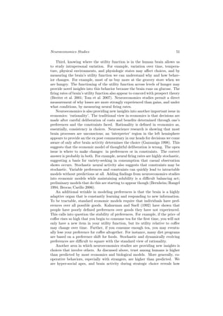 Neuroeconomics Studies                                                          51

    Third, knowing where the utility function is in the human brain allows us
to study intrapersonal variation. For example, variation over time, tempera-
ture, physical environments, and physiologic states may aﬀect choices, and by
measuring the brain’s utility function we can understand why and how behav-
ior changes. For example, most of us buy more at the grocery store when we
are hungry. The functioning of the utility function across levels of hunger may
provide novel insights into this behavior because the brain runs on glucose. The
ﬁring rates of brain’s utility function also appear to concord with prospect theory
(Breiter et al. 2001; Tom et al. 2007). Neuroeconomics studies permit a direct
measurement of why losses are more strongly experienced than gains, and under
what conditions, by measuring neural ﬁring rates.
    Neuroeconomics is also providing new insights into another important issue in
economics: ‘rationality’. The traditional view in economics is that decisions are
made after careful deliberation of costs and beneﬁts determined through one’s
preferences and the constraints faced. Rationality is deﬁned in economics as,
essentially, consistency in choices. Neuroscience research is showing that most
brain processes are unconscious; an ‘interpreter’ region in the left hemisphere
appears to provide an the ex post commentary in our heads for decisions we come
aware of only after brain activity determines the choice (Gazzaniga 1998). This
suggests that the economic model of thoughtful deliberation is wrong. The open
issue is where to make changes: in preferences or in constraints. The correct
answer is probably in both. For example, neural ﬁring rates are highly stochastic,
suggesting a basis for variety-seeking in consumption that casual observation
shows occurs. Stochastic neural activity also suggests that constraints may be
stochastic. Variable preferences and constraints can quickly lead to intractable
models without predictions at all. Adding ﬁndings from neuroeconomics studies
into economic models while maintaining solubility is a diﬃcult balancing act;
preliminary models that do this are starting to appear though (Bernheim/Rangel
1994; Brocas/Carillo 2006).
    An additional wrinkle in modeling preferences is that the brain is a highly
adaptive organ that is constantly learning and responding to new information.
To be tractable, standard economic models require that individuals have pref-
erences over all possible goods. Kahneman and Snell (1992) have shown that
people have poorly deﬁned preferences over goods they have not experienced.
This calls into question the stability of preferences. For example, if the price of
coﬀee rises so high that you begin to consume tea for the ﬁrst time, you will not
only have a new item in your utility function, but its utility relative to coﬀee
may change over time. Further, if you consume enough tea, you may eventu-
ally lose your preference for coﬀee altogether. For instance, many diet programs
are based on a preference shift for foods. Stochastic and dynamically evolving
preferences are diﬃcult to square with the standard view of rationality.
    Another area in which neuroeconomics studies are providing new insights is
choices that involve others. As discussed above, trust among humans is higher
than predicted by most economics and biological models. More generally, co-
operative behaviors, especially with strangers, are higher than predicted. We
are hyper-social apes, and brain activity during strategic choice reveals how
 