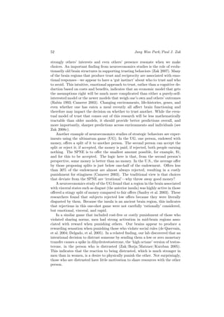 52                                                    Jang Woo Park/Paul J. Zak

strongly others’ interests and even others’ presence resonate when we make
choices. An important ﬁnding from neuroeconomics studies is the role of evolu-
tionarily old brain structures in supporting trusting behaviors (Zak 2007). Many
of the brain regions that produce trust and reciprocity are associated with emo-
tional responses—we appear to have a ‘gut instinct’ about who to trust and who
to avoid. This intuitive, emotional approach to trust, rather than a cognitive de-
duction based on costs and beneﬁts, indicates that an economic model that gets
the assumptions right will be much more complicated than either a purely-self-
interested model or the newer models that weigh one’s own and others’ outcomes
(Rabin 1993; Camerer 2003). Changing environments, life-histories, genes, and
even whether one has eaten a meal recently all aﬀect brain functioning and
therefore may impact the decision on whether to trust another. While the even-
tual model of trust that comes out of this research will be less mathematically
tractable than older models, it should provide better predictions overall, and
more importantly, sharper predictions across environments and individuals (see
Zak 2008c).
    Another example of neuroeconomics studies of strategic behaviors are exper-
iments using the ultimatum game (UG). In the UG, one person, endowed with
money, oﬀers a split of it to another person. The second person can accept the
split or reject it; if accepted, the money is paid, if rejected, both people earning
nothing. The SPNE is to oﬀer the smallest amount possible, for example, $1,
and for this to be accepted. The logic here is that, from the second person’s
perspective, some money is better than no money. In the U.S., the average oﬀer
by those proposing splits is just below one-half of the endowment. Oﬀers less
than 30% of the endowment are almost always rejected, resulting in a costly
punishment for stinginess (Camerer 2003). The traditional view is that choices
that deviate from the SPNE are ‘irrational’—why throw away good money?
    A neuroeconomics study of the UG found that a region in the brain associated
with visceral states such as disgust (the anterior insula) was highly active in those
oﬀered a stingy split of money compared to fair oﬀers (Sanfey et al. 2003). These
researchers found that subjects rejected low oﬀers because they were literally
disgusted by them. Because the insula is an ancient brain region, this indicates
that rejections in this one-shot game were not carefully ‘rationally’ considered,
but emotional, visceral, and rapid.
    In a similar game that included cost-free or costly punishment of those who
violated sharing norms, men had strong activation in mid-brain regions asso-
ciated with reward when punishing others. Our brains appear to produce a
rewarding sensation when punishing those who violate social rules (de Quervain,
et al. 2004; Delgado, et al. 2005). In a related ﬁnding, our lab discovered that an
intentional decision to distrust someone by sending them a low or zero monetary
transfer causes a spike in dihydrotestosterone, the ‘high octane’ version of testos-
terone, in the person who is distrusted (Zak/Borja/Matzner/Kurzban 2005).
This indicates that the reaction to being distrusted, which is much stronger in
men than in women, is a desire to physically punish the other. Not surprisingly,
those who are distrusted have little motivation to share resources with the other
person.
 