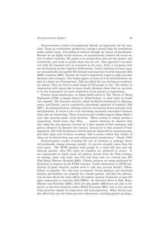 Neuroeconomics Studies                                                           53

    Neuroeconomics studies of punishment identify an important role for emo-
tions. From an evolutionary perspective, having a neural basis for punishment
makes perfect sense. Free-riding is reduced through the threat of punishment.
Because we are highly social creatures, we unconsciously evaluate the moral na-
ture of others’ behavior. We prefer to be around those who are fair, honest, and
trustworthy, and avoid or punish those who are not. This approach is inconsis-
tent with the standard view in economics in two ways. First, it recognizes that
not all decisions involve cognitive deliberations. Social violations of many types
are automatically and quickly felt through emotional and visceral responses (Zak
2008b; Casebeer 2003). Second, the brain is imperfectly tuned to make one-shot
decisions with strangers. Our brains appear to react as if all social decisions are
part of a larger set of interactions. This was likely the case during our evolution-
ary history when we lived in small bands of 150 people or less. The decline in
cooperation with repeat play in many dyadic decisions shows that we can learn
to be less cooperative (or more cooperative if our partner is cooperating).
    Positive social interactions, as Adam Smith noted in The Theory of Moral
Sentiments (1759), is largely driven by ‘fellow-feeling’, or what today we would
call empathy. The hormone oxytocin, which facilitates attachment to oﬀspring,
mates, and friends, can be considered a physiologic signature of empathy (Zak
2007). As mentioned above, infusing oxytocin into human brains increases trust
and generosity. It seems to do so by increasing emotional concordance between
those who are interacting. These neuroeconomics studies support Adam Smith’s
view that emotions guide social decisions. When seeking to obtain another’s
cooperation, Smith wrote that “Man, . . . rejoices whenever he observes that
they adopt his own passions, because he is then assured of that assistance; and
grieves whenever he observes the contrary, because he is then assured of their
opposition. But both the pleasure and the pain are always felt so instantaneously,
and often upon such frivolous occasions, that it seems evident that neither of
them can be derived from any such self-interested consideration.” (Smith 1759)
    Neuroeconomics studies revealing the role of emotions in strategic choice
will profoundly change economic models. A concrete example comes from the
trust game. The SPNE predicts both people in a dyad will earn just the
show-up amount, often $10 (since no transfers are predicted to occur). It
our experiments in which nearly all subjects deviate from the Nash strategy,
on average, those who trust earn $14 and those who are trusted earn $17
(Zak/Borja/Matzner/Kurzban 2005). Clearly, subjects are using additional in-
formation to improve on the SPNE outcome. Viable alternatives to SPNE pre-
dictions of game theoretic models need to take into account Smith’s ‘fellow-
feeling’ or empathy. Yet, this issue is nuanced. Social, physical, and emotional
distance all modulate our empathy for a dyadic partner, and thus the informa-
tion we have about the other aﬀects the relative amount of pleasure or pain felt
upon cooperation or rejection (Zak 2008b). As discussed above in Zak, Borja,
Matzner and Kurzban (2005), there are also gender diﬀerences not only in be-
havior, as has been found by others (Eckel/Grossman 2001), but in the way the
brain processes signals of cooperation and noncooperation. Other factors may
also aﬀect that way the brain processes information, including genetic predispo-
 