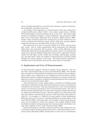 54                                                    Jang Woo Park/Paul J. Zak

sitions, developmental history, recent life events (stressors, positive encounters),
age, handedness, and likely many more.
    An example of this approach is a neuroeconomics study that examined in-
dividuals’ beliefs about others’ beliefs—a key notion in game theory. Initially,
beliefs diﬀerentially activated prefrontal areas of the brain. But when people
reached an equilibrium in beliefs, a ‘neural equilibrium’ was also found in which
there was no discernable diﬀerential brain activation (Bhatt/Camerer 2005).
Further, these researchers found that earnings from accurate beliefs were pos-
itively correlated with mid-brain reward activity, while poor strategic thinkers
earned less and this was associated with activity in the insula.
    We envision the next wave of economic models to be of the ‘rational choice
plus’ variety. That is, utility maximization will be maintained, but additional
utility ﬂows and constraints will be present. Only careful additional studies
will identify which factors provide suﬃcient predictive power to be included and
which can be ignored. Besides ﬁndings from neuroscience, augmented economic
models will also likely include results from sociology, anthropology, psychol-
ogy, and other ﬁelds. These can usefully be incorporated into economic models
through the common pathway of the brain. The neuroeconomics approach to
modeling seeks to put humans back into the social science of economics.


3. Implications and Uses of Neuroeconomics

As Paul Samuelson quipped, “funeral by funeral, theory advances”. Like any
new ﬁeld, neuroeconomics has its critics (Gul/Pesendorfer 2005). We maintain
that economists are behavioralists--we build and test models of human behavior.
These models can be improved by new ﬁndings from neuroeconomics studies.
Behavioral economics, which incorporates psychology into economic models, has
improved a variety of predictive models by incorporating factors like temptation
and self control (Gul/Pesendorfer 2001).
    Neuroeconomics has a nearly unique ability to contribute to building models
that improve predictions because experimental subjects are poor at reporting the
rationale for their decisions. This poor reportage may be due to the substantial
amount of unconscious processing we do of environmental stimuli. The roles of
unconscious and emotional factors in choice have important implications for pol-
icy design and institutional structure. Because people do not clearly know what
they want without experiencing the outcome, small scale policy experiments are
called for. For example, it is diﬃcult for many people to delay gratiﬁcation.
Delaying rewards can be traced to prefrontal inhibition of reward regions of the
brain (McClure 2004). Institutions that ‘tie our hands’ to improve long-term out-
comes can be designed to combat this tendency. For example, Richard Thaler
has designed employee savings programs that increase pension contribution rates
only when employees receive a raise (Sunstein/Thaler 2003).
    Institutional design to stimulate economic growth can also beneﬁt from neu-
roeconomics studies. Because interpersonal trust is a powerful predictor of eco-
nomic growth (Zak/Knack 2001), knowing how to raise trust is a development
 