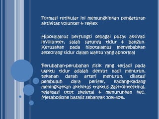 Formasi retikular ini memungkinkan pengaturan
aktivitas volunter & reflex
Hipotalamus berfungsi sebagai pusat aktivasi
involunter, salah satunya tidur & bangun.
Kerusakan pada hipotalamus menyebabkan
seseorang tidur dalam waktu yang abnormal
Perubahan-perubahan fisik yang terjadi pada
waktu tidur adalah denyut nadi menurun,
tekanan darah arteri menurun, dilatasi
pembuluh
dara
perifer,
kadang-kadang
meningkatkan aktivitas traktus gastrointestinal,
relaksasi otot skeletal & menurunkan kec.
Metabolisme basalis sebanyak 10%-30%.

 