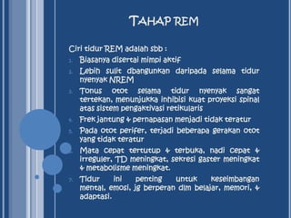 TAHAP REM
Ciri tidur REM adalah sbb :
1.

Biasanya disertai mimpi aktif

2.

Lebih sulit dbangunkan daripada selama tidur
nyenyak NREM

3.

Tonus otot selama tidur nyenyak sangat
tertekan, menunjukka inhibisi kuat proyeksi spinal
atas sistem pengaktivasi retikularis

4.

Frek jantung & pernapasan menjadi tidak teratur

5.

Pada otot perifer, terjadi beberapa gerakan otot
yang tidak teratur

6.

Mata cepat tertutup & terbuka, nadi cepat &
irreguler, TD meningkat, sekresi gaster meningkat
& metabolisme meningkat.

7.

Tidur
ini
penting
untuk
keseimbangan
mental, emosi, jg berperan dlm belajar, memori, &
adaptasi.

 